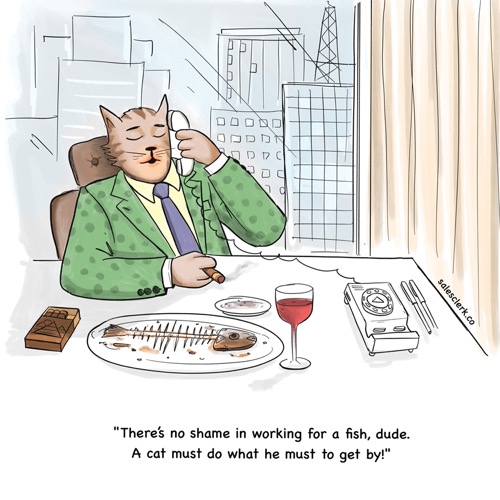 There’s no shame in working for a fish, dude. A cat must do what he must do to get by!